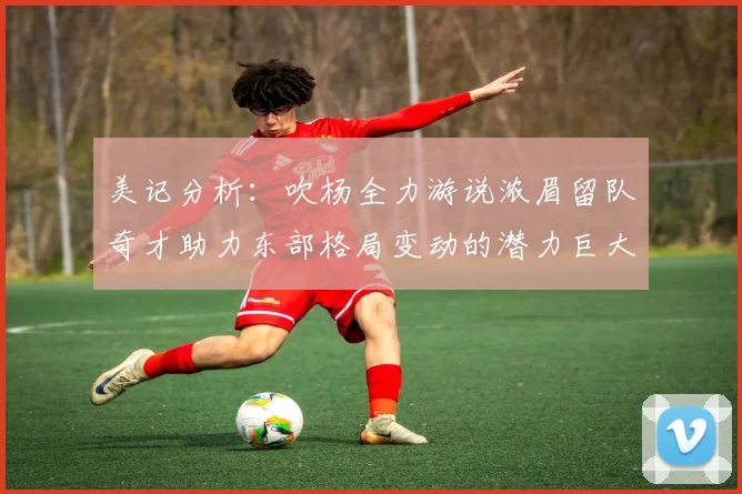 美记分析：吹杨全力游说浓眉留队奇才助力东部格局变动的潜力巨大