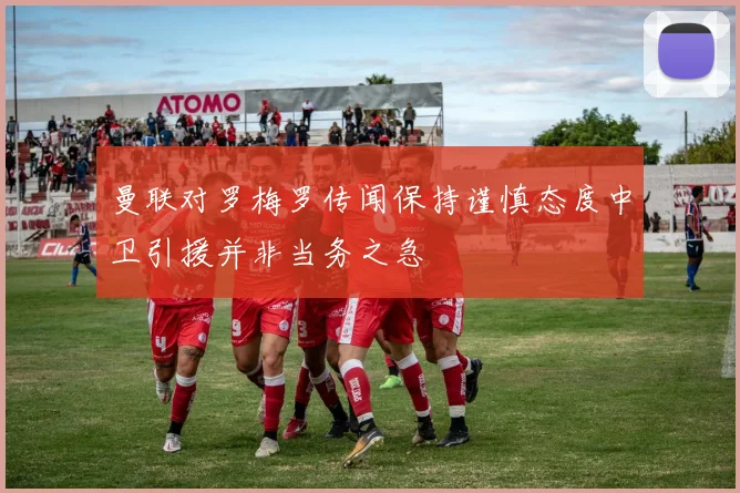 曼联对罗梅罗传闻保持谨慎态度中卫引援并非当务之急