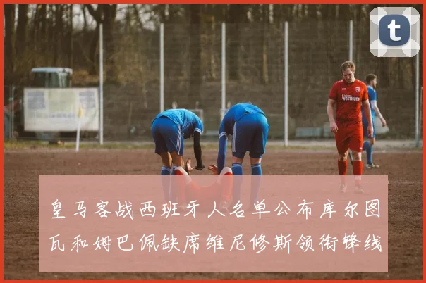 皇马客战西班牙人名单公布库尔图瓦和姆巴佩缺席维尼修斯领衔锋线阵容