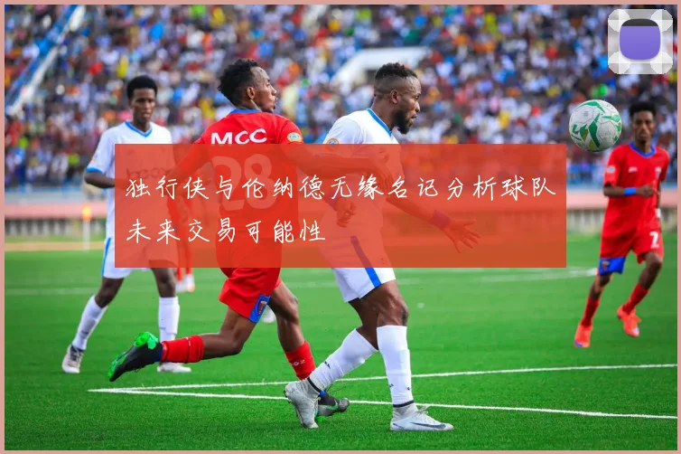 独行侠与伦纳德无缘名记分析球队未来交易可能性