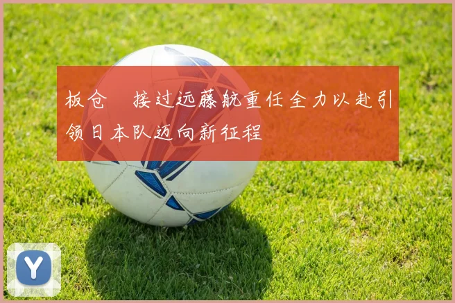 板仓滉接过远藤航重任全力以赴引领日本队迈向新征程