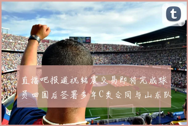 直播吧报道祝铭震交易即将完成球员回国后签署多年C类合同与山东队续约