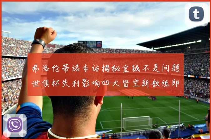 弗洛伦蒂诺专访揭秘金钱不是问题世俱杯失利影响四大皆空新教练即将到来