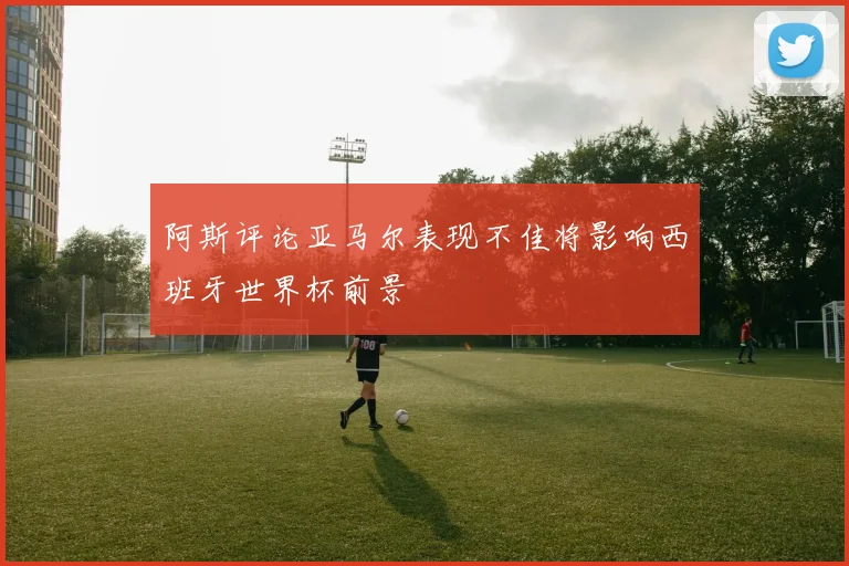 阿斯评论亚马尔表现不佳将影响西班牙世界杯前景