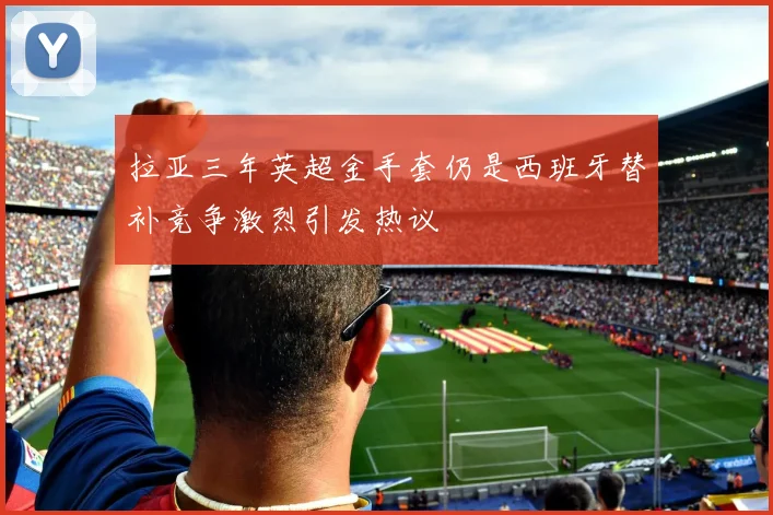 拉亚三年英超金手套仍是西班牙替补竞争激烈引发热议