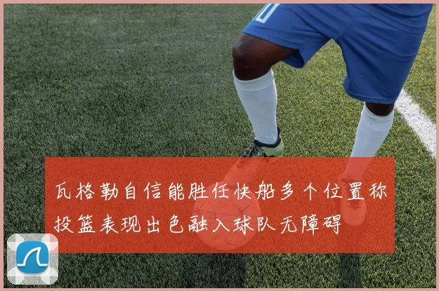 瓦格勒自信能胜任快船多个位置称投篮表现出色融入球队无障碍