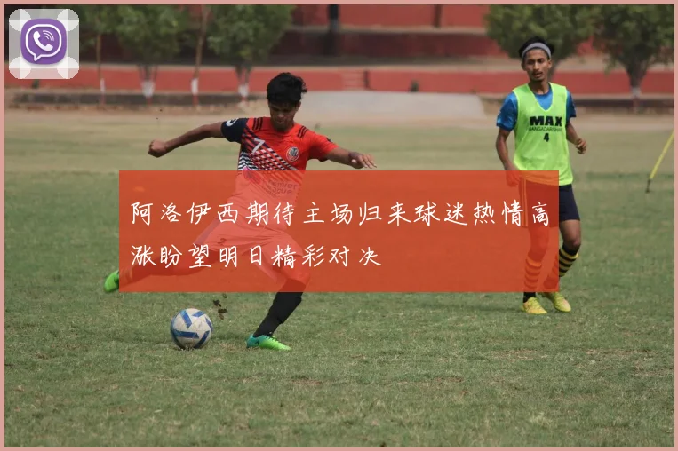 阿洛伊西期待主场归来球迷热情高涨盼望明日精彩对决