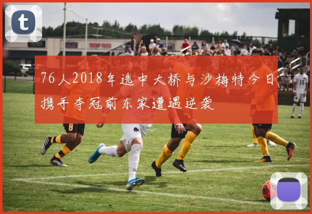76人2018年选中大桥与沙梅特今日携手夺冠前东家遭遇逆袭