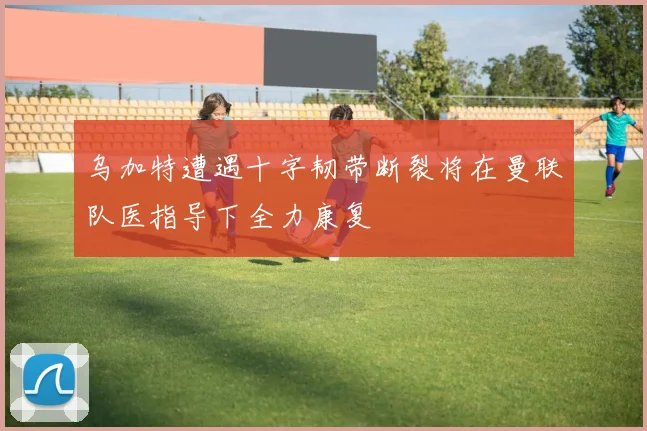 乌加特遭遇十字韧带断裂将在曼联队医指导下全力康复